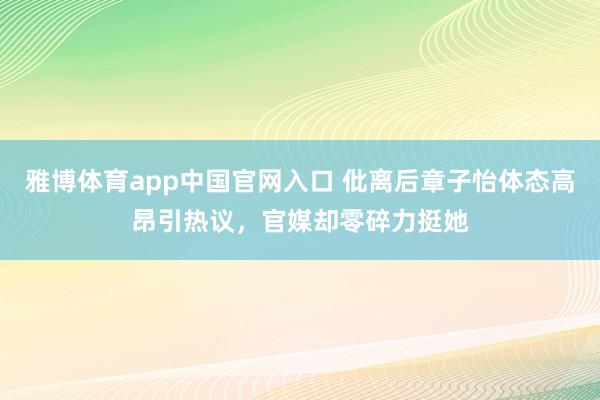 雅博体育app中国官网入口 仳离后章子怡体态高昂引热议，官媒却零碎力挺她