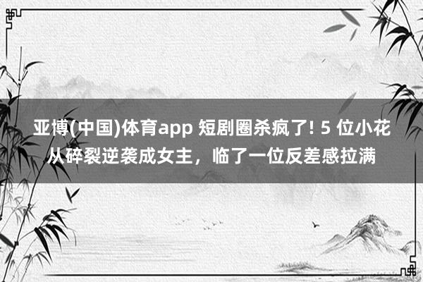 亚博(中国)体育app 短剧圈杀疯了! 5 位小花从碎裂逆袭成女主，临了一位反差感拉满