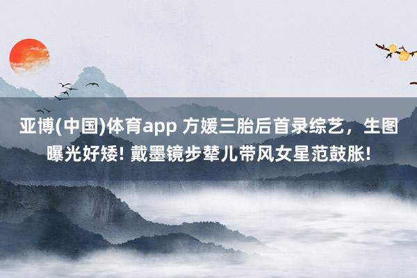 亚博(中国)体育app 方媛三胎后首录综艺，生图曝光好矮! 戴墨镜步辇儿带风女星范鼓胀!