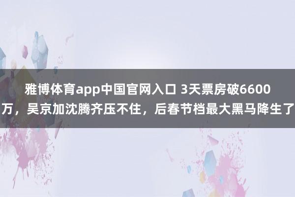 雅博体育app中国官网入口 3天票房破6600万，吴京加沈腾齐压不住，后春节档最大黑马降生了
