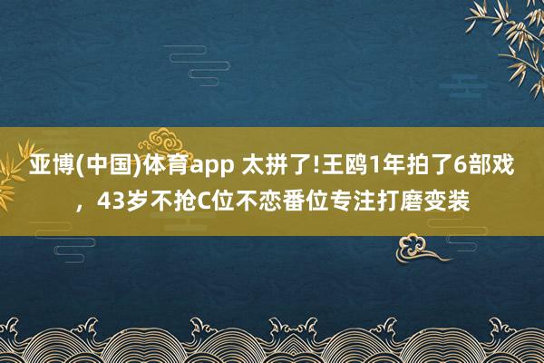 亚博(中国)体育app 太拼了!王鸥1年拍了6部戏，43岁不抢C位不恋番位专注打磨变装