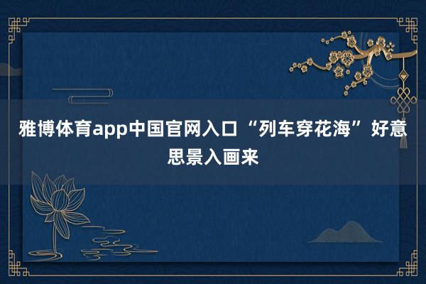 雅博体育app中国官网入口 “列车穿花海” 好意思景入画来