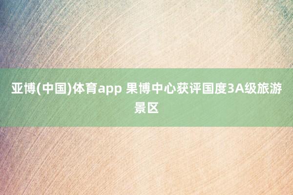 亚博(中国)体育app 果博中心获评国度3A级旅游景区