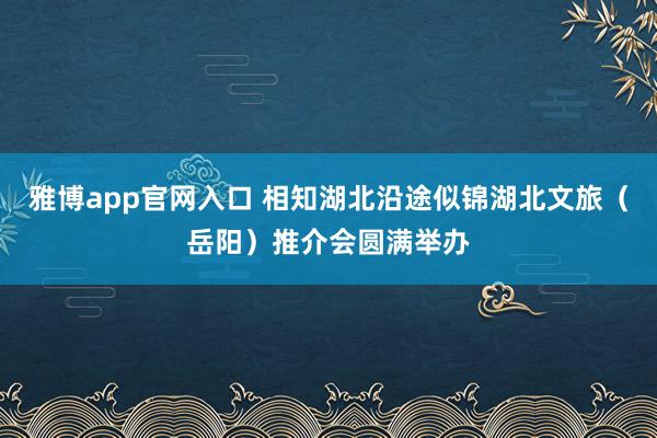 雅博app官网入口 相知湖北沿途似锦湖北文旅（岳阳）推介会圆满举办
