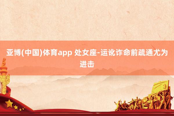 亚博(中国)体育app 处女座-运讹诈命前疏通尤为进击