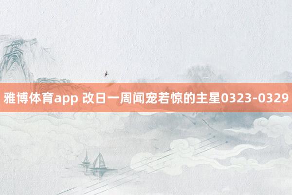 雅博体育app 改日一周闻宠若惊的主星0323-0329
