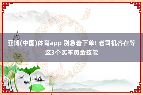 亚博(中国)体育app 别急着下单! 老司机齐在等这3个买车黄金技能