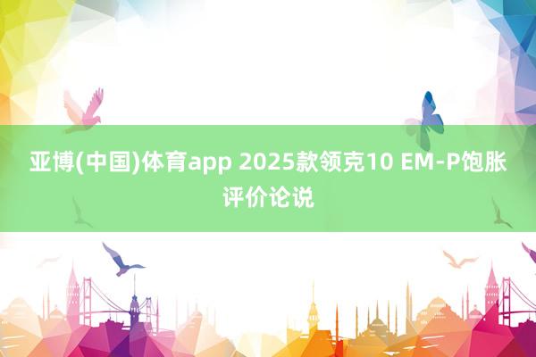 亚博(中国)体育app 2025款领克10 EM-P饱胀评价论说