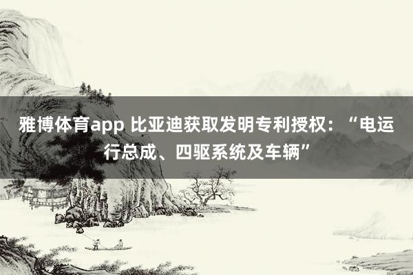 雅博体育app 比亚迪获取发明专利授权：“电运行总成、四驱系统及车辆”