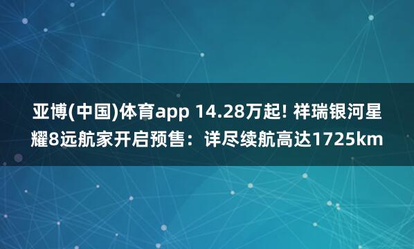 亚博(中国)体育app 14.28万起! 祥瑞银河星耀8远航家开启预售：详尽续航高达1725km