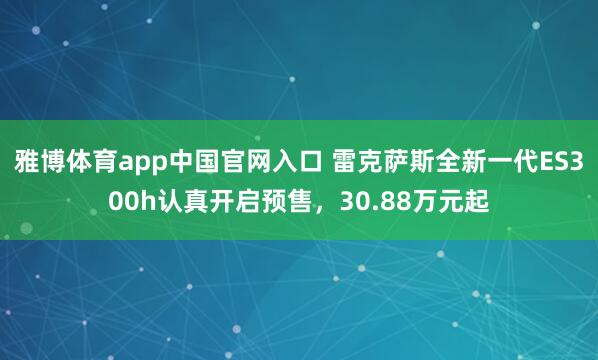 雅博体育app中国官网入口 雷克萨斯全新一代ES300h认真开启预售，30.88万元起