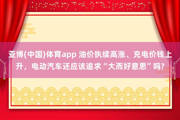 亚博(中国)体育app 油价执续高涨、充电价钱上升，电动汽车还应该追求“大而好意思”吗?