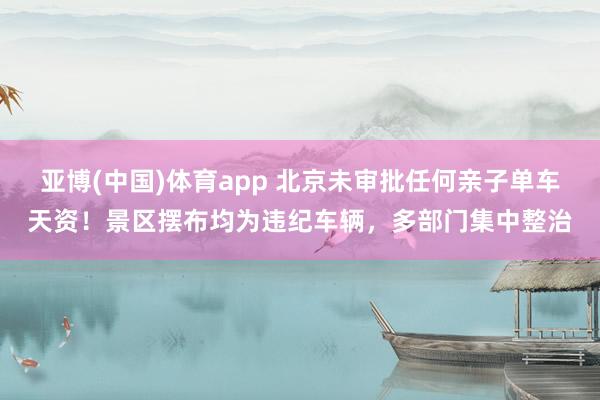 亚博(中国)体育app 北京未审批任何亲子单车天资！景区摆布均为违纪车辆，多部门集中整治