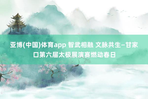 亚博(中国)体育app 智武相融 文脉共生—甘家口第六届太极展演赛燃动春日