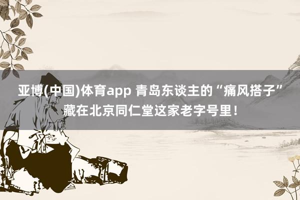 亚博(中国)体育app 青岛东谈主的“痛风搭子”藏在北京同仁堂这家老字号里！