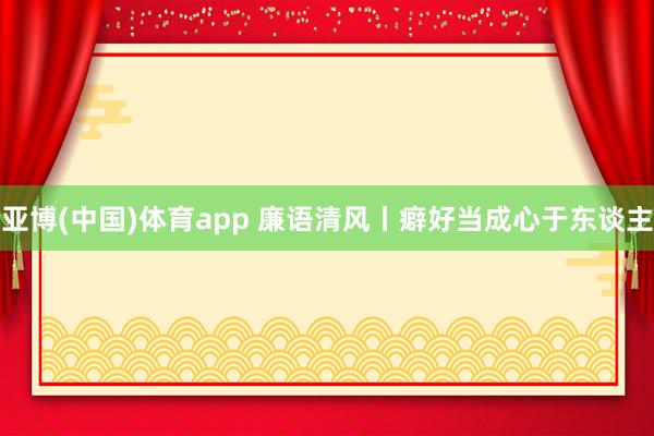 亚博(中国)体育app 廉语清风丨癖好当成心于东谈主