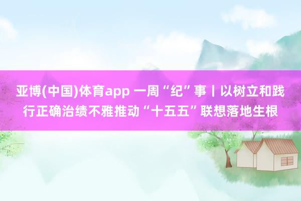 亚博(中国)体育app 一周“纪”事丨以树立和践行正确治绩不雅推动“十五五”联想落地生根