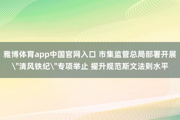 雅博体育app中国官网入口 市集监管总局部署开展