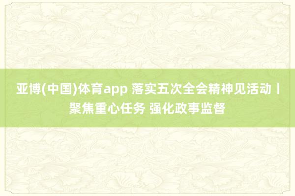 亚博(中国)体育app 落实五次全会精神见活动丨聚焦重心任务 强化政事监督