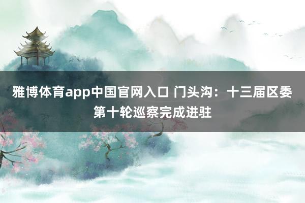 雅博体育app中国官网入口 门头沟：十三届区委第十轮巡察完成进驻