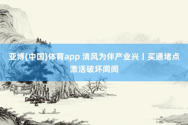 亚博(中国)体育app 清风为伴产业兴丨买通堵点激活破坏阛阓