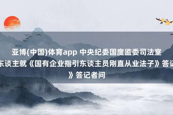 亚博(中国)体育app 中央纪委国度监委司法室负责东谈主就《国有企业指引东谈主员刚直从业法子》答记者问