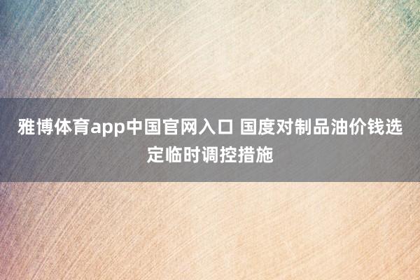 雅博体育app中国官网入口 国度对制品油价钱选定临时调控措施