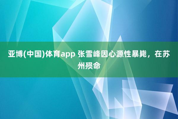亚博(中国)体育app 张雪峰因心源性暴毙，在苏州殒命
