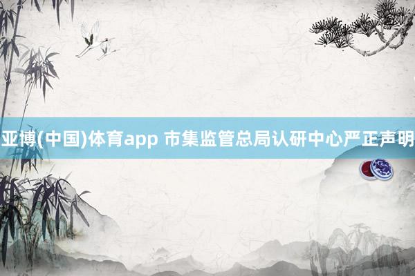 亚博(中国)体育app 市集监管总局认研中心严正声明