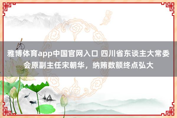 雅博体育app中国官网入口 四川省东谈主大常委会原副主任宋朝华，纳贿数额终点弘大