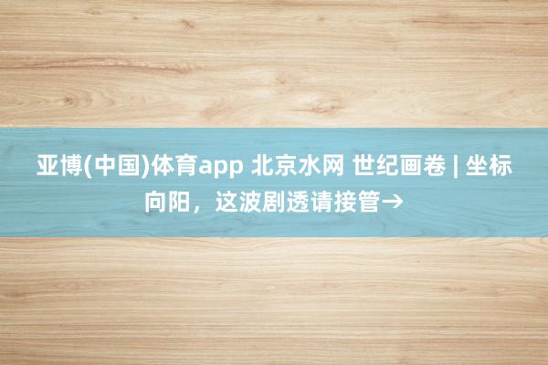 亚博(中国)体育app 北京水网 世纪画卷 | 坐标向阳，这波剧透请接管→