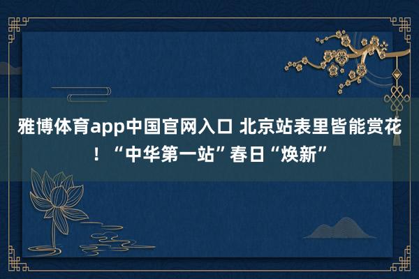 雅博体育app中国官网入口 北京站表里皆能赏花！“中华第一站”春日“焕新”