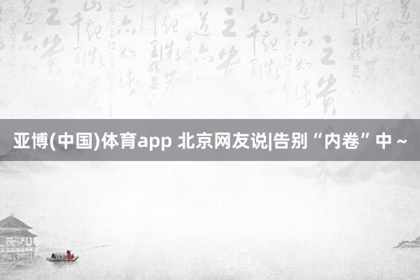 亚博(中国)体育app 北京网友说|告别“内卷”中～
