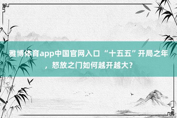 雅博体育app中国官网入口 “十五五”开局之年，怒放之门如何越开越大？