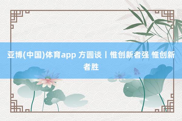 亚博(中国)体育app 方圆谈丨惟创新者强 惟创新者胜