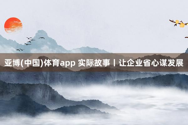 亚博(中国)体育app 实际故事丨让企业省心谋发展