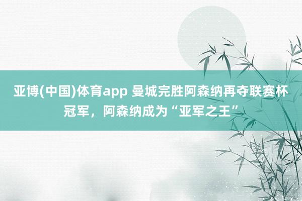 亚博(中国)体育app 曼城完胜阿森纳再夺联赛杯冠军，阿森纳成为“亚军之王”