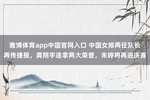 雅博体育app中国官网入口 中国女排两任队长再传捷报，龚翔宇连拿两大荣誉，朱婷将再进决赛