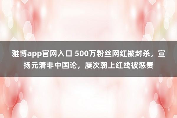 雅博app官网入口 500万粉丝网红被封杀，宣扬元清非中国论，屡次朝上红线被惩责