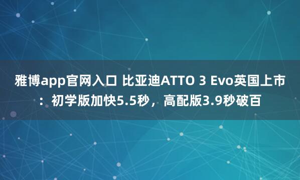 雅博app官网入口 比亚迪ATTO 3 Evo英国上市：初学版加快5.5秒，高配版3.9秒破百