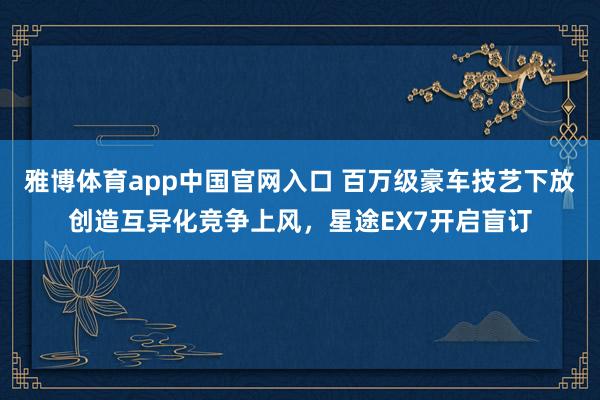 雅博体育app中国官网入口 百万级豪车技艺下放创造互异化竞争上风，星途EX7开启盲订