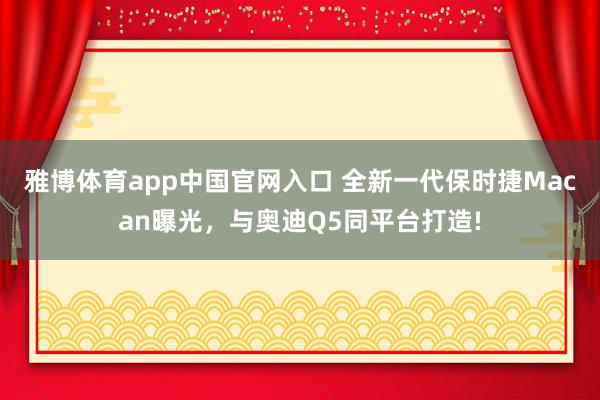雅博体育app中国官网入口 全新一代保时捷Macan曝光，与奥迪Q5同平台打造!