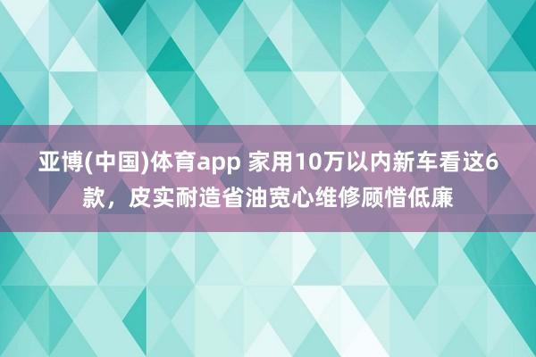 亚博(中国)体育app 家用10万以内新车看这6款，皮实耐造省油宽心维修顾惜低廉