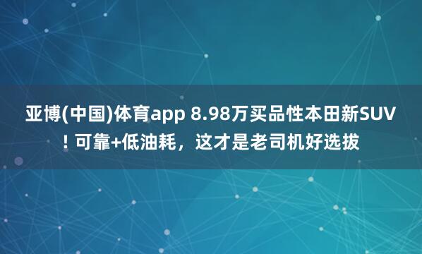 亚博(中国)体育app 8.98万买品性本田新SUV! 可靠+低油耗，这才是老司机好选拔