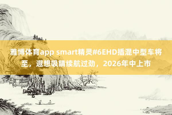 雅博体育app smart精灵#6EHD插混中型车将至，遐想吸睛续航过劲，2026年中上市