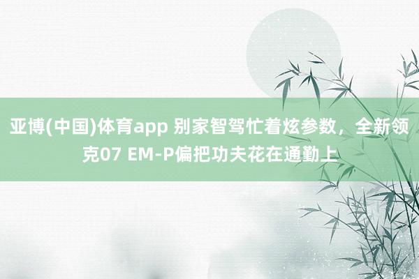 亚博(中国)体育app 别家智驾忙着炫参数，全新领克07 EM-P偏把功夫花在通勤上