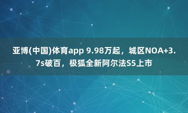 亚博(中国)体育app 9.98万起，城区NOA+3.7s破百，极狐全新阿尔法S5上市