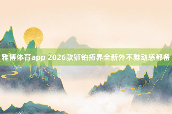 雅博体育app 2026款狮铂拓界全新外不雅动感都备