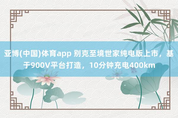 亚博(中国)体育app 别克至境世家纯电版上市，基于900V平台打造，10分钟充电400km