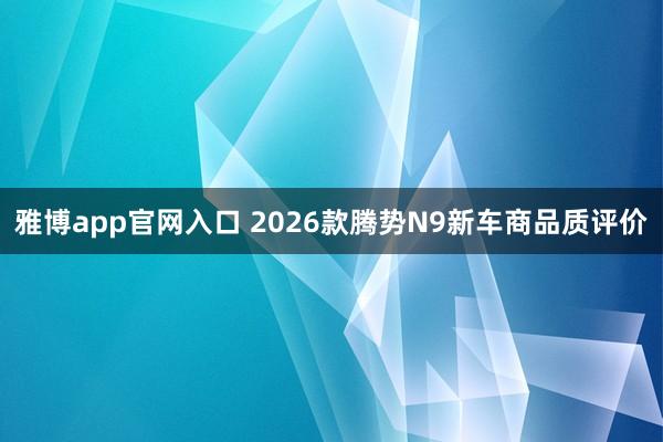 雅博app官网入口 2026款腾势N9新车商品质评价
